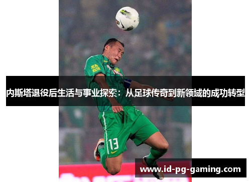 内斯塔退役后生活与事业探索：从足球传奇到新领域的成功转型