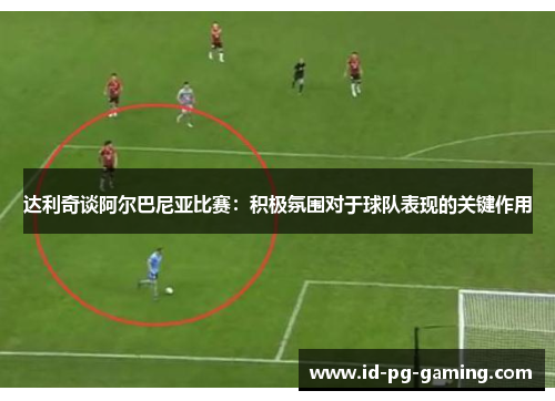 达利奇谈阿尔巴尼亚比赛：积极氛围对于球队表现的关键作用