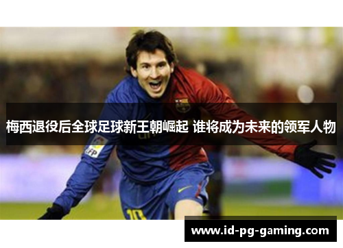 梅西退役后全球足球新王朝崛起 谁将成为未来的领军人物