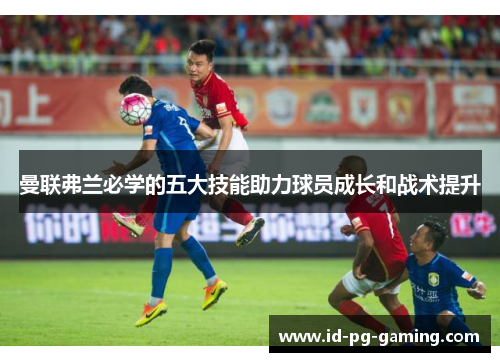曼联弗兰必学的五大技能助力球员成长和战术提升