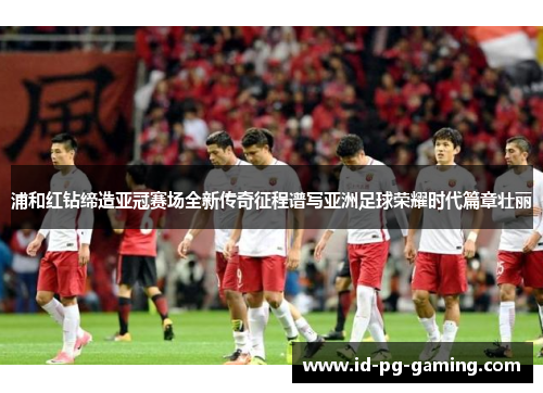 浦和红钻缔造亚冠赛场全新传奇征程谱写亚洲足球荣耀时代篇章壮丽