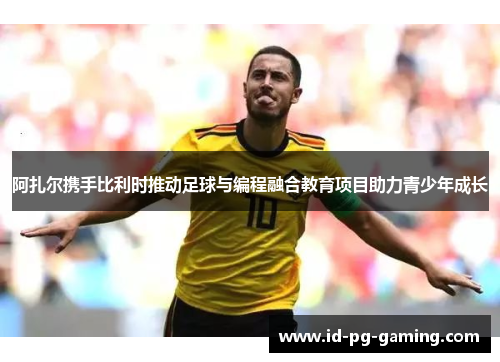 阿扎尔携手比利时推动足球与编程融合教育项目助力青少年成长 阿扎尔携手比利时推动足球与编程融合教育项目助力青少年成长