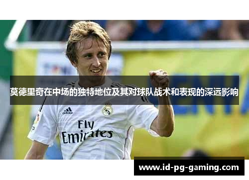 莫德里奇在中场的独特地位及其对球队战术和表现的深远影响