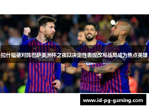 拉什福德对阵巴萨美洲杯之夜以决定性表现改写战局成为焦点英雄